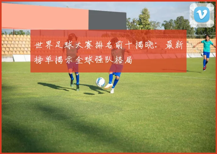 世界足球大赛排名前十揭晓：最新榜单揭示全球强队格局