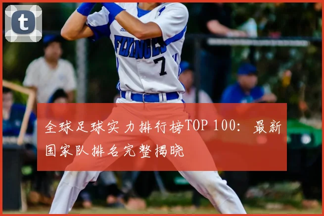全球足球实力排行榜TOP 100：最新国家队排名完整揭晓