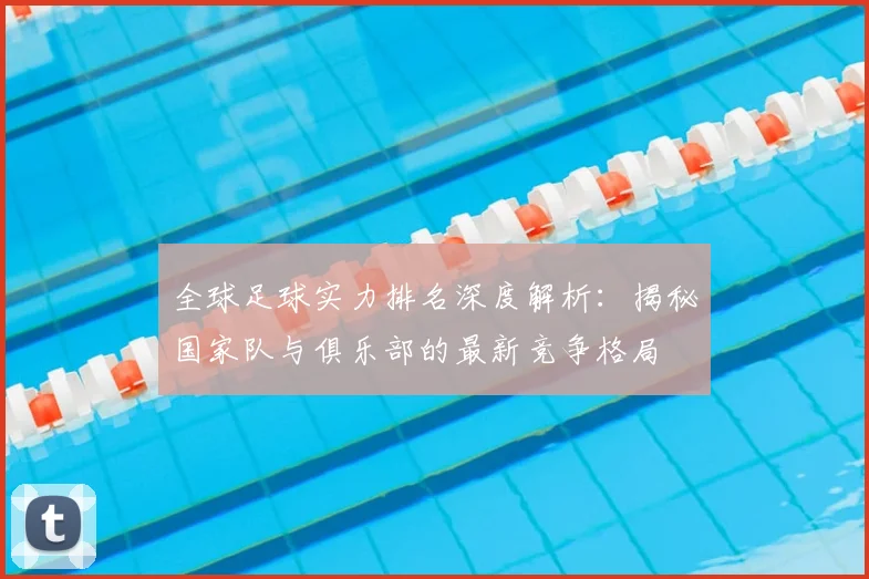 全球足球实力排名深度解析：揭秘国家队与俱乐部的最新竞争格局