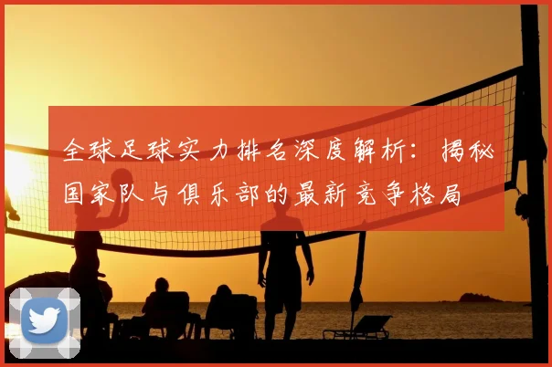 全球足球实力排名深度解析：揭秘国家队与俱乐部的最新竞争格局