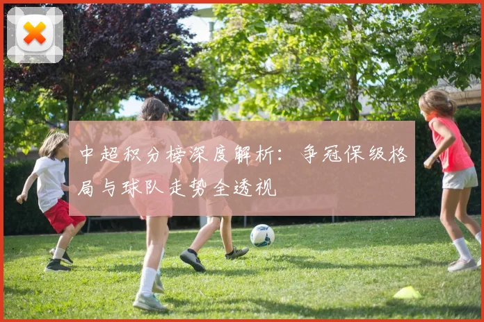 中超积分榜深度解析:争冠保级格局与球队走势全透视